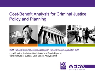 Cost-Benefit Analysis for Criminal Justice
Policy and Planning




2011 National Criminal Justice Association National Forum, August 2, 2011
Lora Krsulich, Christian Henrichson, and Sarah Fajardo
Vera Institute of Justice, Cost-Benefit Analysis Unit



                                                                            Slide 1
 
