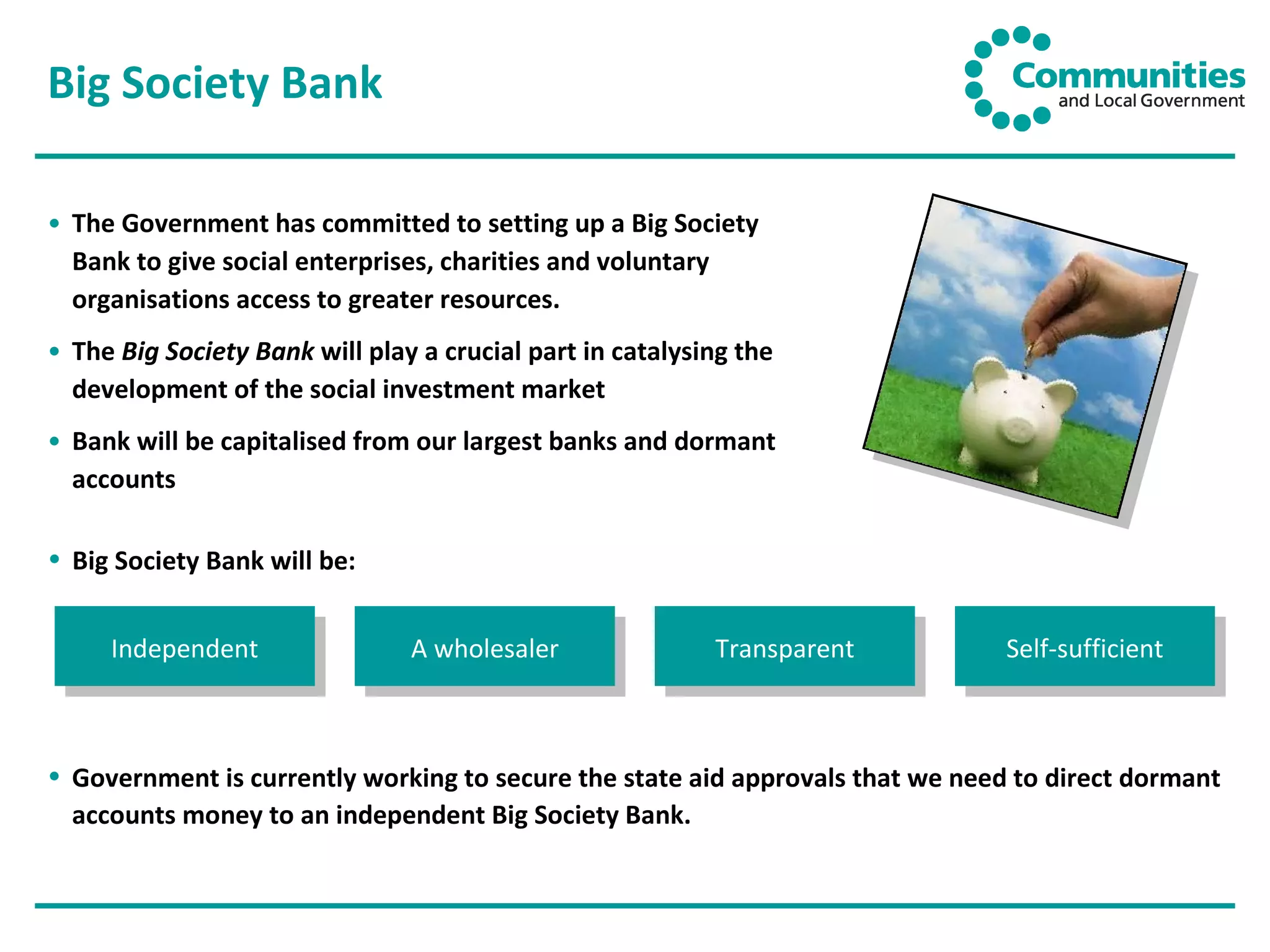 Big Society Bank The Government has committed to setting up a Big Society Bank to give social enterprises, charities and voluntary organisations access to greater resources.  The  Big Society Bank  will play a crucial part in catalysing the development of the social investment market Bank will be capitalised from our largest banks and dormant accounts  Independent A wholesaler Transparent Self-sufficient Government is currently working to secure the state aid approvals that we need to direct dormant accounts money to an independent Big Society Bank.  Big Society Bank will be: 