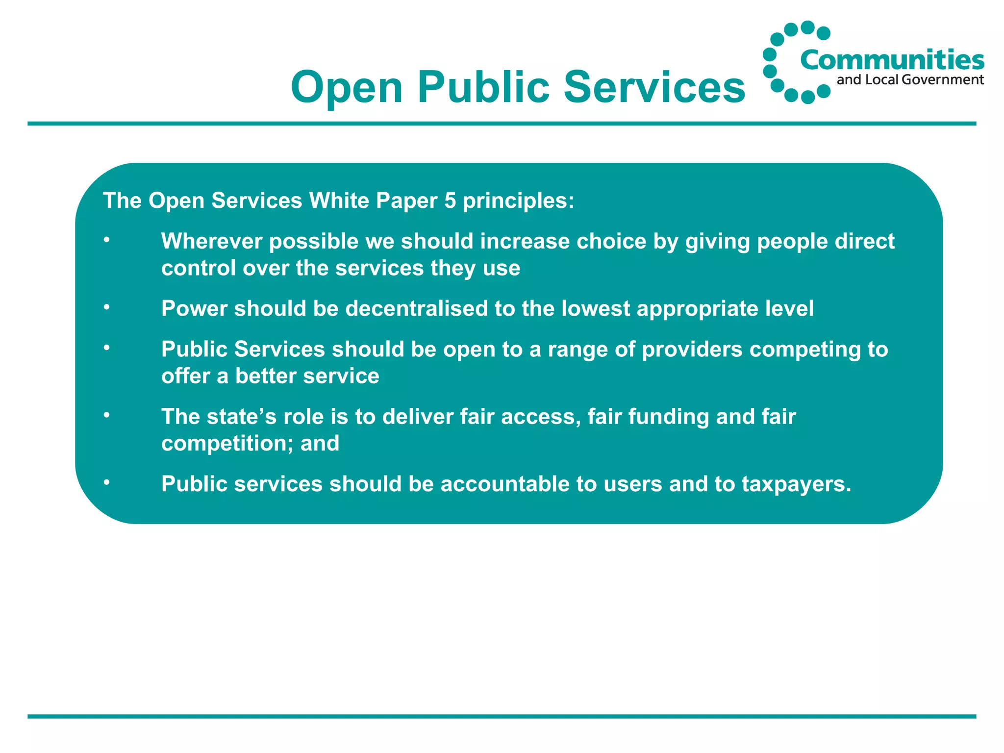 Open Public Services The Open Services White Paper 5 principles: Wherever possible we should increase choice by giving people direct control over the services they use Power should be decentralised to the lowest appropriate level Public Services should be open to a range of providers competing to offer a better service The state’s role is to deliver fair access, fair funding and fair competition; and Public services should be accountable to users and to taxpayers. 