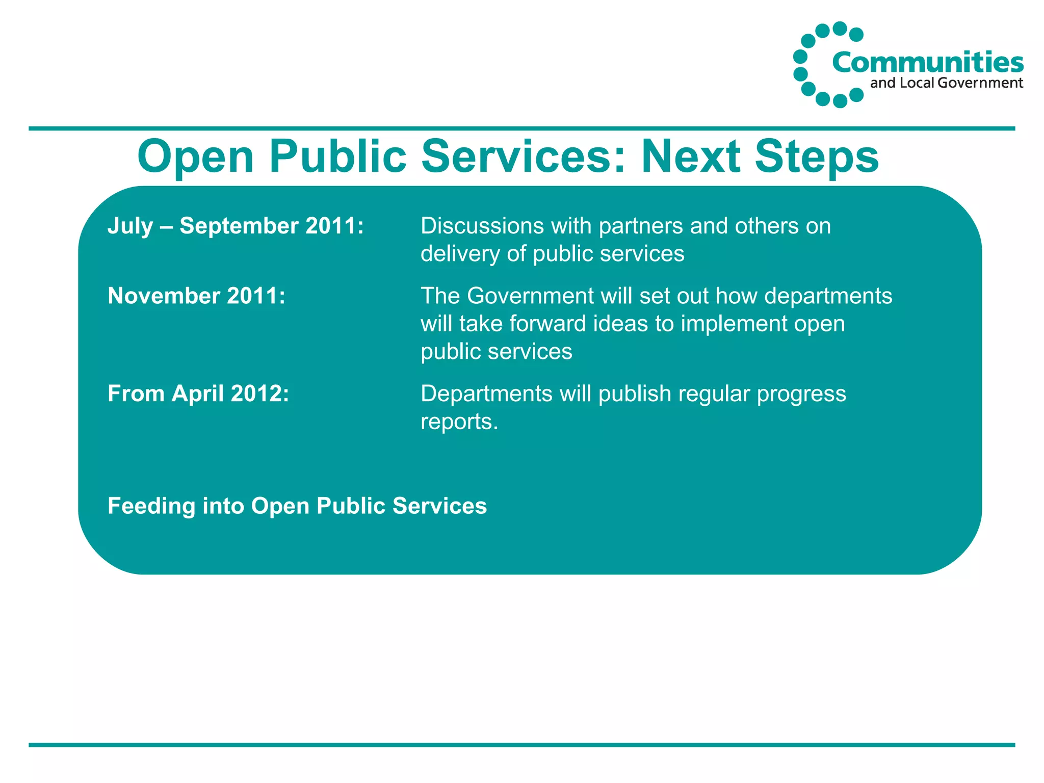 Open Public Services: Next Steps July – September 2011:  Discussions with partners and others on  delivery of public services November 2011: The Government will set out how departments  will take forward ideas to implement open  public services From April 2012: Departments will publish regular progress  reports. Feeding into Open Public Services  www.openpublicservices.cabinetoffice.gov.uk 