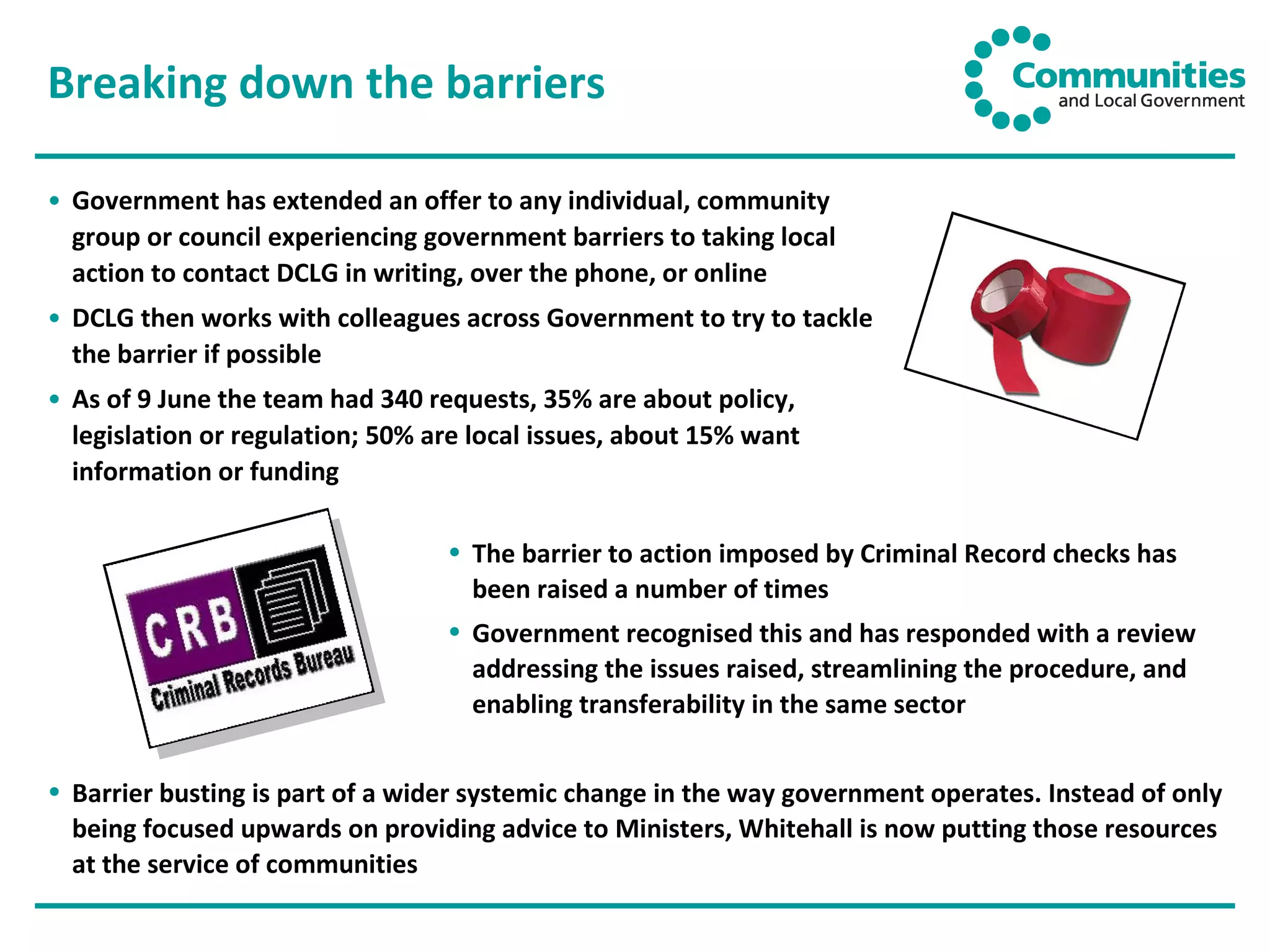 Breaking down the barriers Government has extended an offer to any individual, community group or council experiencing government barriers to taking local action to contact DCLG in writing, over the phone, or online DCLG then works with colleagues across Government to try to tackle the barrier if possible As of 9 June the team had 340 requests, 35% are about policy, legislation or regulation; 50% are local issues, about 15% want information or funding The barrier to action imposed by Criminal Record checks has been raised a number of times Government recognised this and has responded with a review addressing the issues raised, streamlining the procedure, and enabling transferability in the same sector Barrier busting is part of a wider systemic change in the way government operates. Instead of only being focused upwards on providing advice to Ministers, Whitehall is now putting those resources at the service of communities  