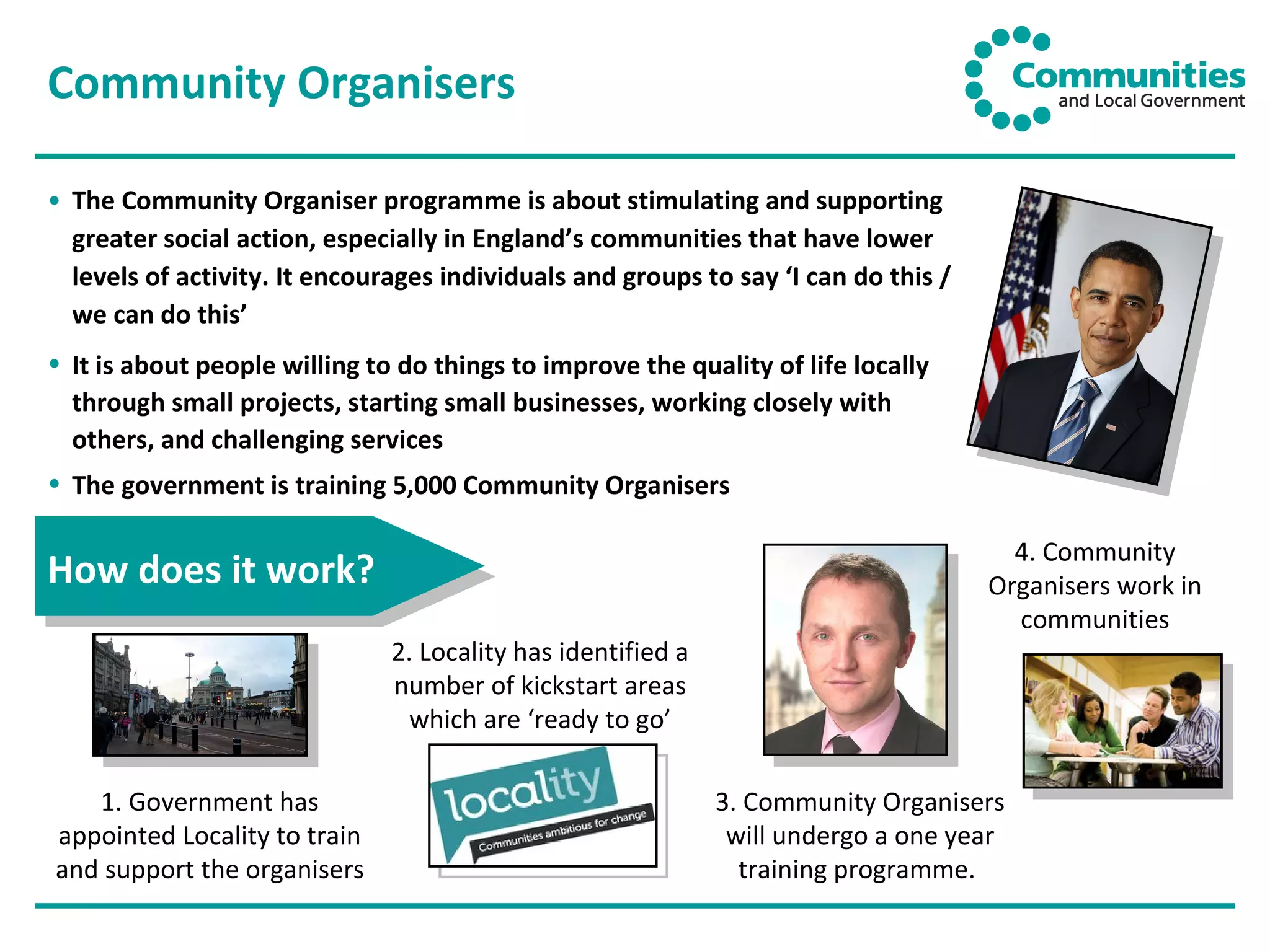 Community Organisers The Community Organiser programme is about stimulating and supporting greater social action, especially in England’s communities that have lower levels of activity. It encourages individuals and groups to say ‘I can do this / we can do this’ It is about people willing to do things to improve the quality of life locally through small projects, starting small businesses, working closely with others, and challenging services The government is training 5,000 Community Organisers How does it work? 1. Government has appointed Locality to train and support the organisers 2. Locality has identified a number of kickstart areas which are ‘ready to go’ 3. Community Organisers will undergo a one year training programme.  4. Community Organisers work in communities 