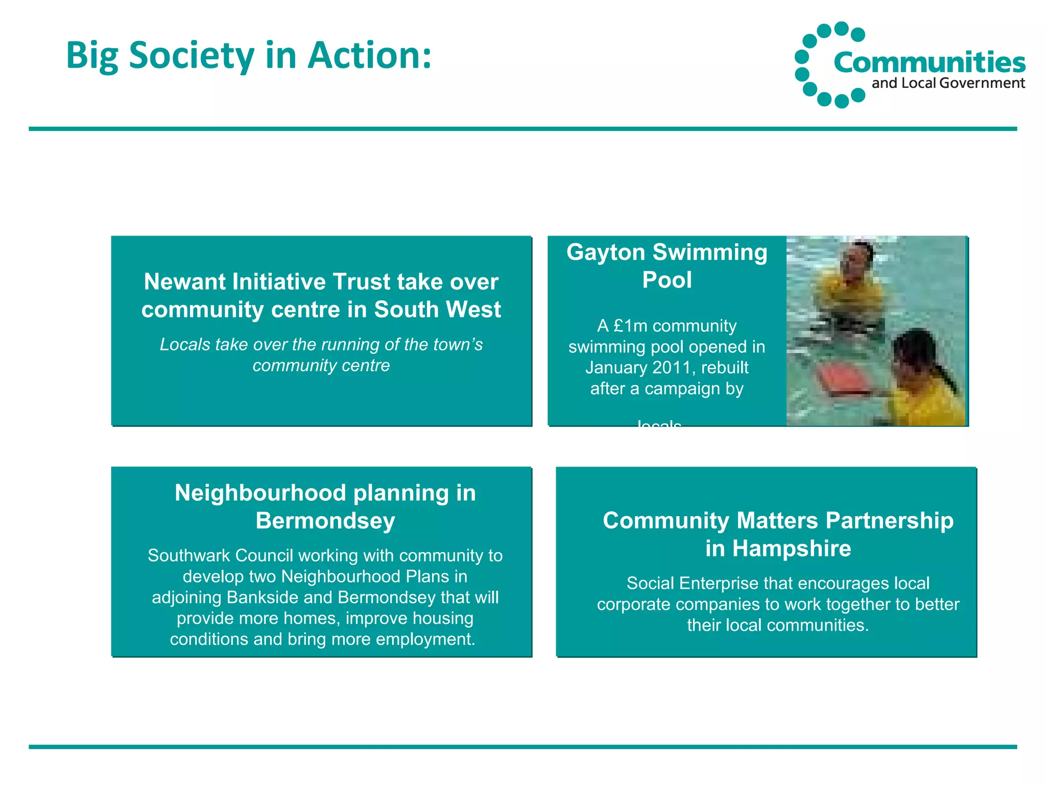 Big Society in Action: Newant Initiative Trust take over community centre in South West Locals take over the running of the town’s community centre Gayton Swimming Pool A £1m community swimming pool opened in January 2011, rebuilt after a campaign by locals.   Neighbourhood planning in Bermondsey Southwark Council working with community to develop two Neighbourhood Plans in adjoining Bankside and Bermondsey that will provide more homes, improve housing conditions and bring more employment.  Community Matters Partnership in Hampshire Social Enterprise that encourages local corporate companies to work together to better their local communities. 