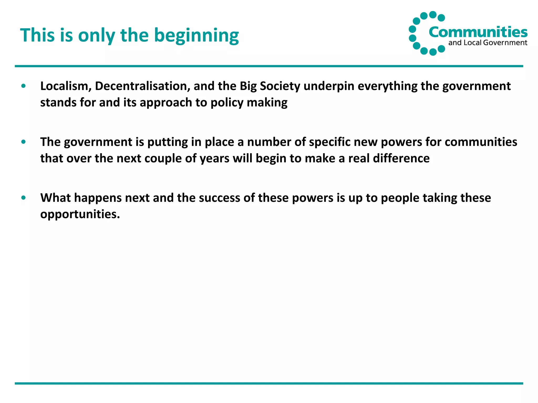This is only the beginning Localism, Decentralisation, and the Big Society underpin everything the government stands for and its approach to policy making The government is putting in place a number of specific new powers for communities that over the next couple of years will begin to make a real difference What happens next and the success of these powers is up to people taking these opportunities. 