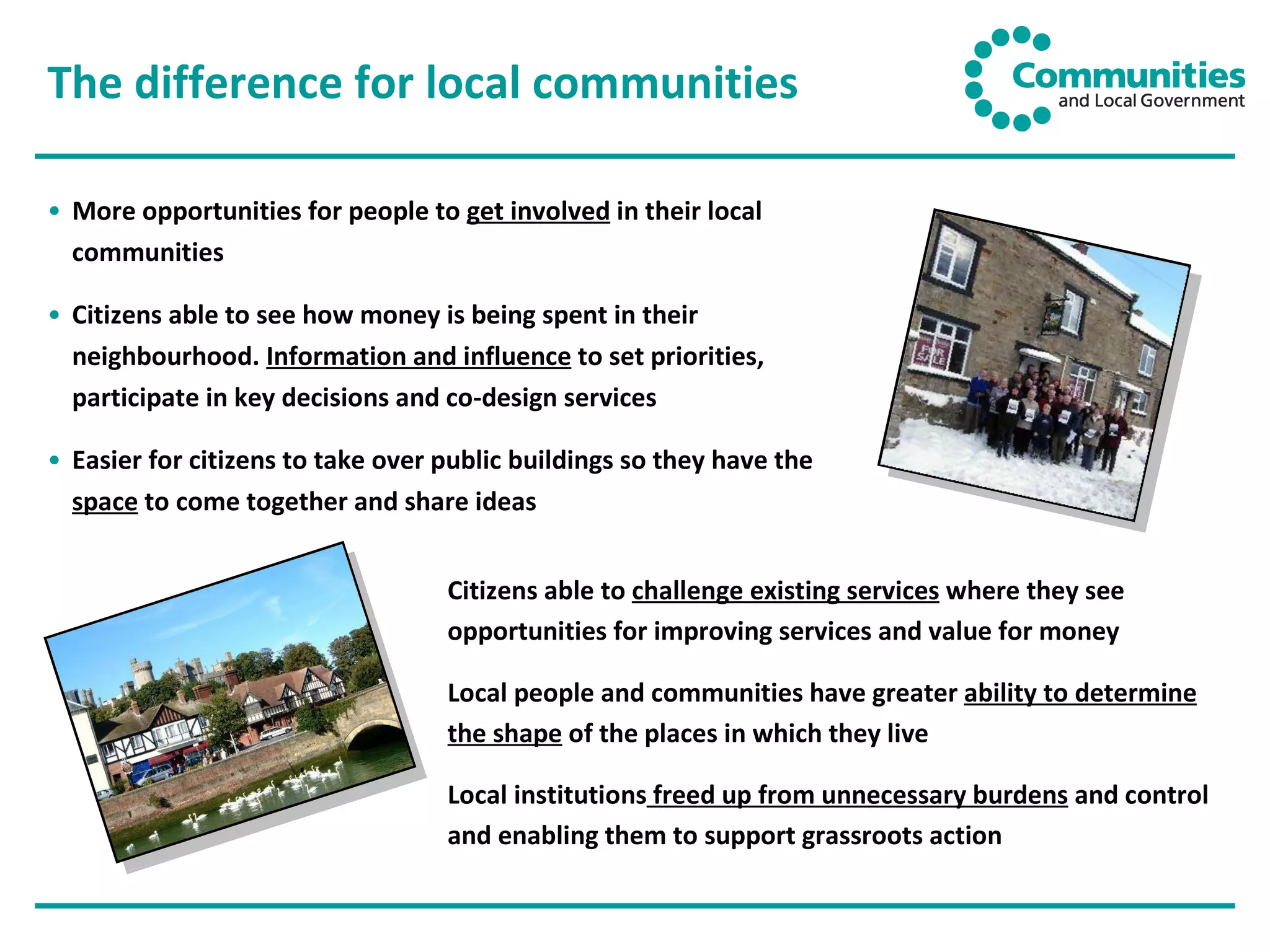 The difference for local communities More opportunities for people to  get involved  in their local communities Citizens able to see how money is being spent in their neighbourhood.  Information and influence  to set priorities, participate in key decisions and co-design services Easier for citizens to take over public buildings so they have the  space  to come together and share ideas Citizens able to  challenge existing services  where they see opportunities for improving services and value for money Local people and communities have greater  ability to determine the shape  of the places in which they live Local institutions  freed up from unnecessary burdens  and control and enabling them to support grassroots action 