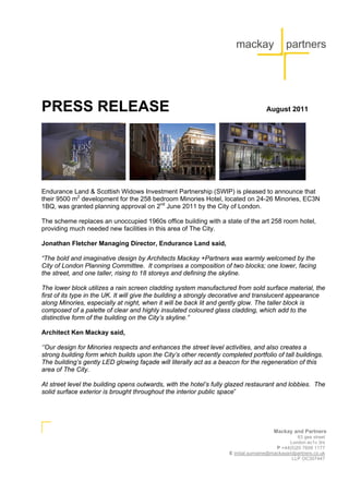PRESS RELEASE                                                                       August 2011




Endurance Land & Scottish Widows Investment Partnership (SWIP) is pleased to announce that
their 9500 m2 development for the 258 bedroom Minories Hotel, located on 24-26 Minories, EC3N
1BQ, was granted planning approval on 2nd June 2011 by the City of London.

The scheme replaces an unoccupied 1960s office building with a state of the art 258 room hotel,
providing much needed new facilities in this area of The City.

Jonathan Fletcher Managing Director, Endurance Land said,

“The bold and imaginative design by Architects Mackay +Partners was warmly welcomed by the
City of London Planning Committee. It comprises a composition of two blocks; one lower, facing
the street, and one taller, rising to 18 storeys and defining the skyline.

The lower block utilizes a rain screen cladding system manufactured from sold surface material, the
first of its type in the UK. It will give the building a strongly decorative and translucent appearance
along Minories, especially at night, when it will be back lit and gently glow. The taller block is
composed of a palette of clear and highly insulated coloured glass cladding, which add to the
distinctive form of the building on the City’s skyline.”

Architect Ken Mackay said,

‘’Our design for Minories respects and enhances the street level activities, and also creates a
strong building form which builds upon the City’s other recently completed portfolio of tall buildings.
The building’s gently LED glowing façade will literally act as a beacon for the regeneration of this
area of The City.

At street level the building opens outwards, with the hotel’s fully glazed restaurant and lobbies. The
solid surface exterior is brought throughout the interior public space”




                                                                                       Mackay and Partners
                                                                                                 63 gee street
                                                                                             London ec1v 3rs
                                                                                        P +44(0)20 7608 1177
                                                                    E initial.surname@mackayandpartners.co.uk
                                                                                              LLP OC307447
 