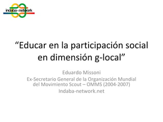 “ Educar en la participación social en dimensión g-local” Eduardo Missoni Ex-Secretario General de la Organización Mundial del Movimiento Scout – OMMS (2004-2007) Indaba-network.net 