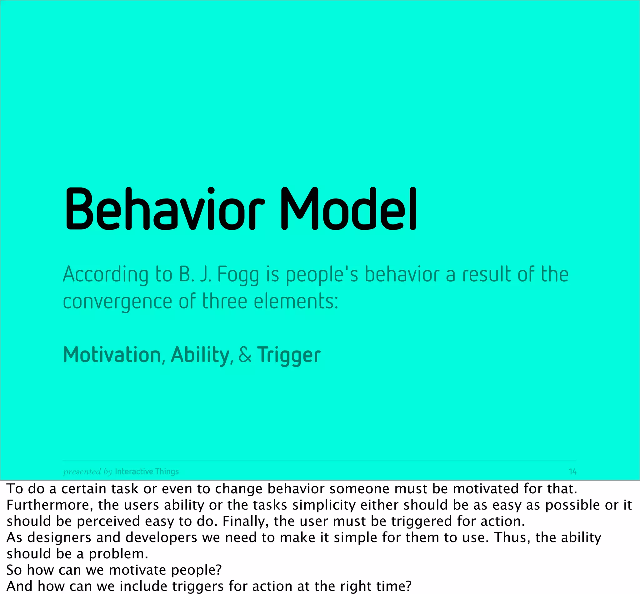 Behavior Model
        According to B. J. Fogg is people's behavior a result of the
        convergence of three elements:

        Motivation, Ability, & Trigger



        presented by Interactive Things                                                14

To do a certain task or even to change behavior someone must be motivated for that.
Furthermore, the users ability or the tasks simplicity either should be as easy as possible or it
should be perceived easy to do. Finally, the user must be triggered for action.
As designers and developers we need to make it simple for them to use. Thus, the ability
should be a problem.
So how can we motivate people?
And how can we include triggers for action at the right time?
 