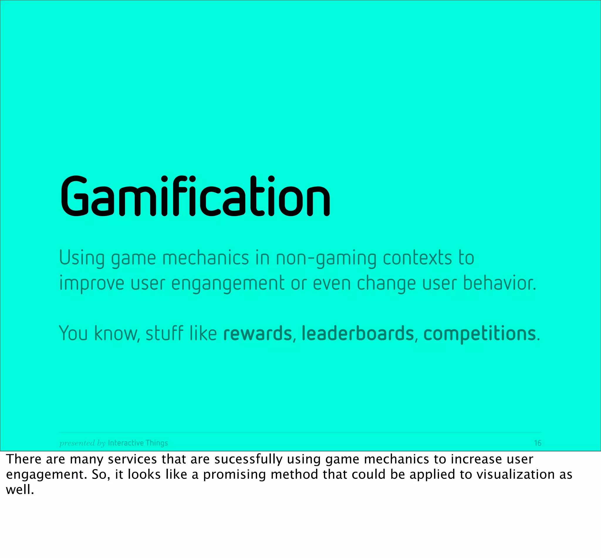 Gamification
        Using game mechanics in non-gaming contexts to
        improve user engangement or even change user behavior.

        You know, stuff like rewards, leaderboards, competitions.



        presented by Interactive Things                                            16

There are many services that are sucessfully using game mechanics to increase user
engagement. So, it looks like a promising method that could be applied to visualization as
well.
 