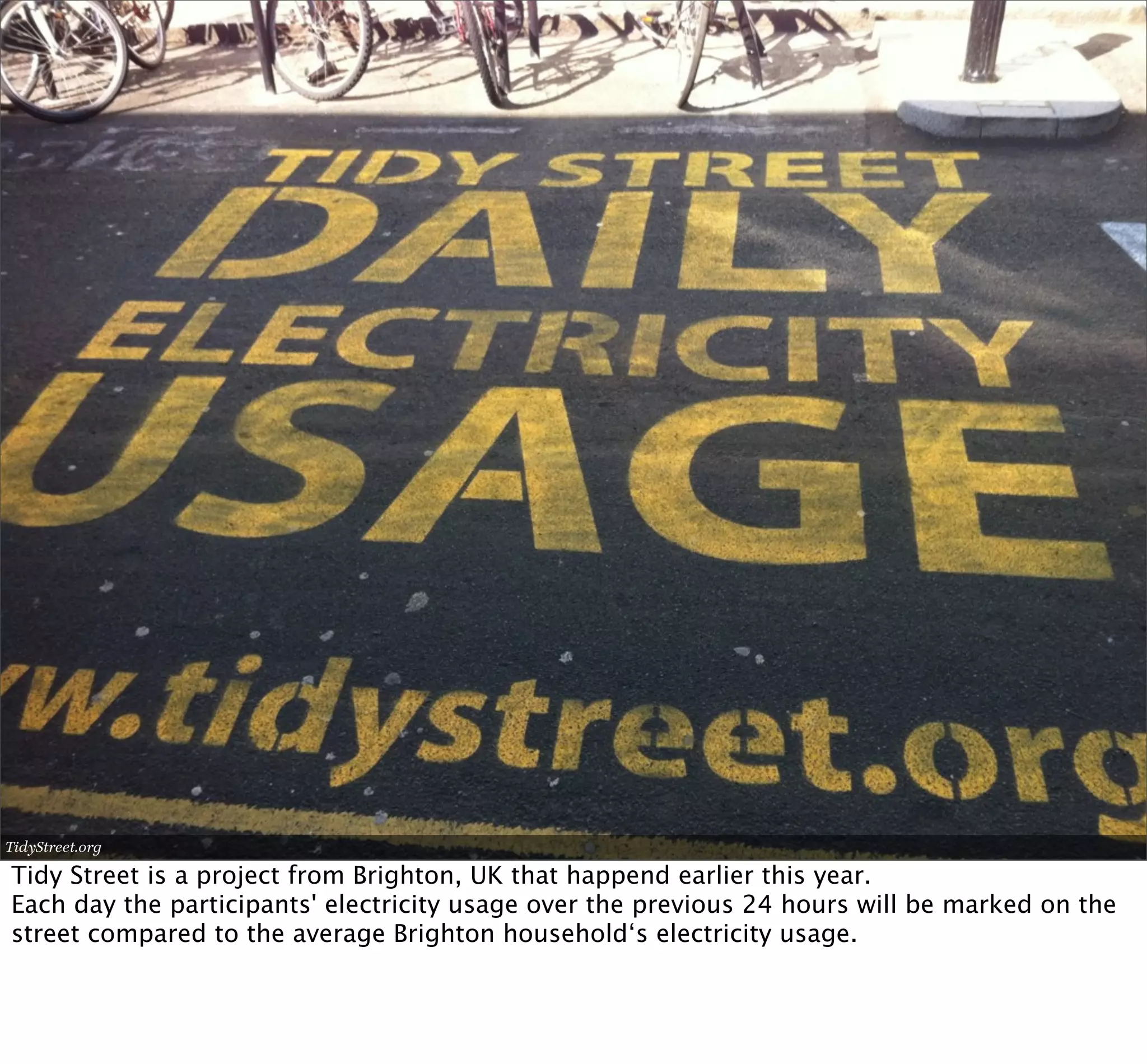 TidyStreet.org

Tidy Street is a project from Brighton, UK that happend earlier this year.
Each day the participants' electricity usage over the previous 24 hours will be marked on the
street compared to the average Brighton household‘s electricity usage.
 