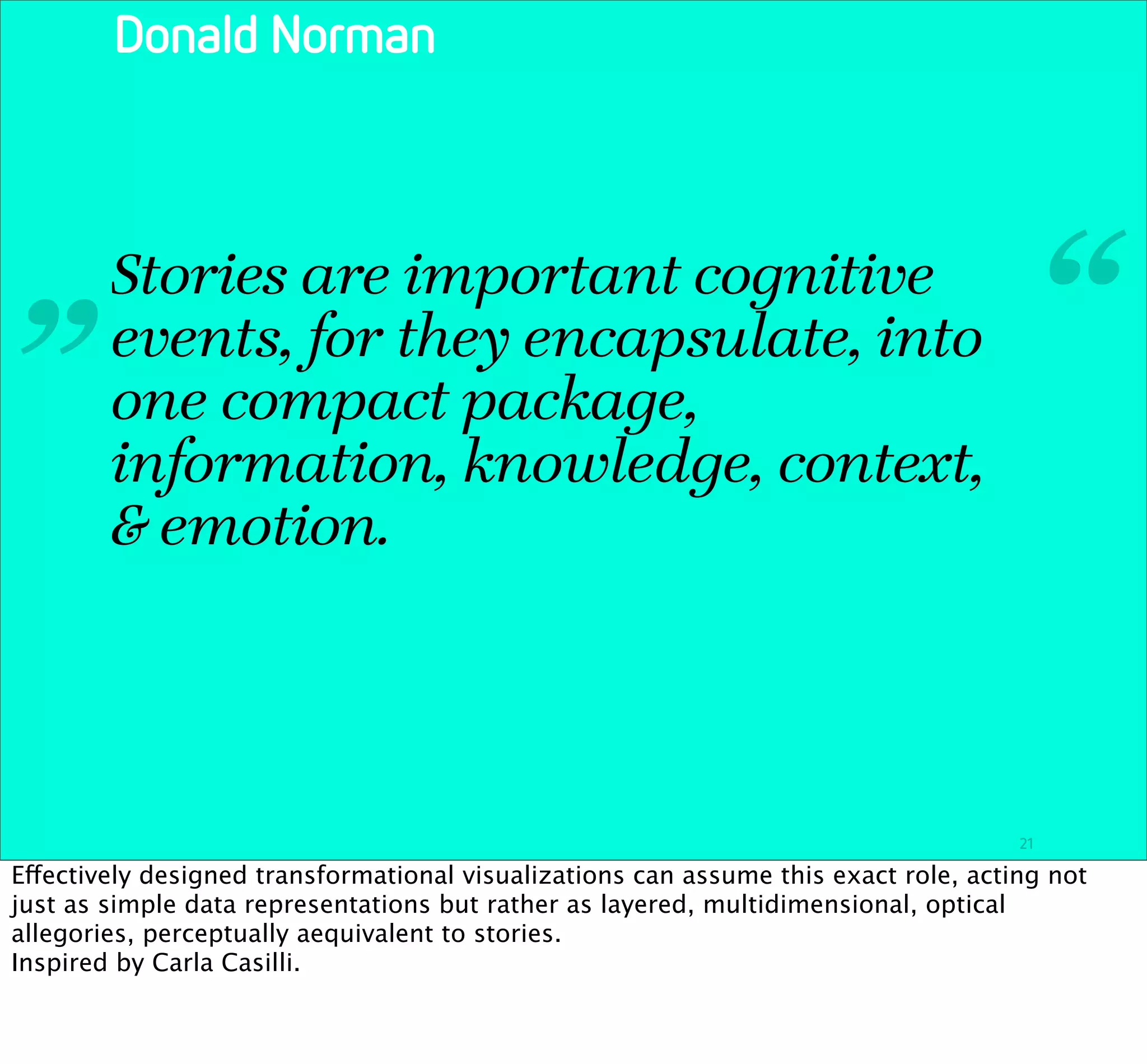 Donald Norman




 „      Stories are important cognitive
        events, for they encapsulate, into                                                “
        one compact package,
        information, knowledge, context,
        & emotion.




                                                                                     21

Effectively designed transformational visualizations can assume this exact role, acting not
just as simple data representations but rather as layered, multidimensional, optical
allegories, perceptually aequivalent to stories.
Inspired by Carla Casilli.
 