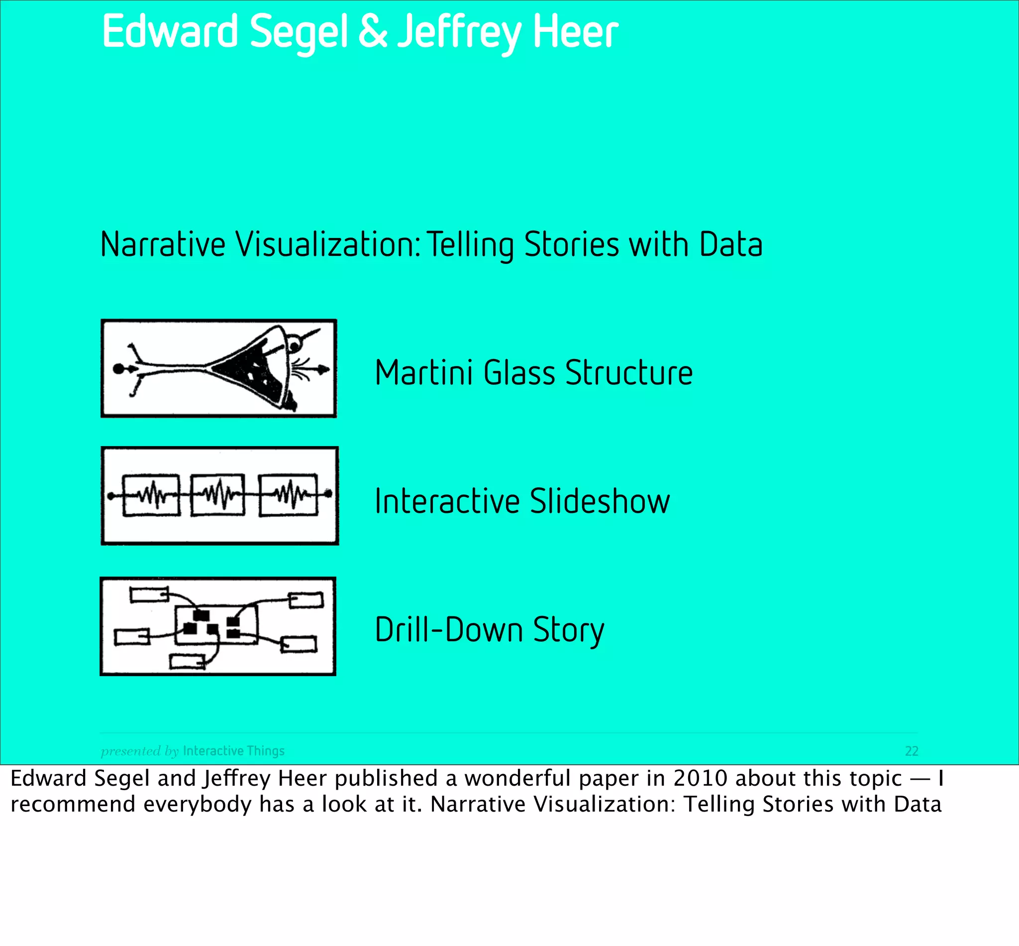 Edward Segel & Jeffrey Heer



        Narrative Visualization: Telling Stories with Data


                                          Martini Glass Structure


                                          Interactive Slideshow


                                          Drill-Down Story


        presented by Interactive Things                                             22

Edward Segel and Jeffrey Heer published a wonderful paper in 2010 about this topic — I
recommend everybody has a look at it. Narrative Visualization: Telling Stories with Data
 
