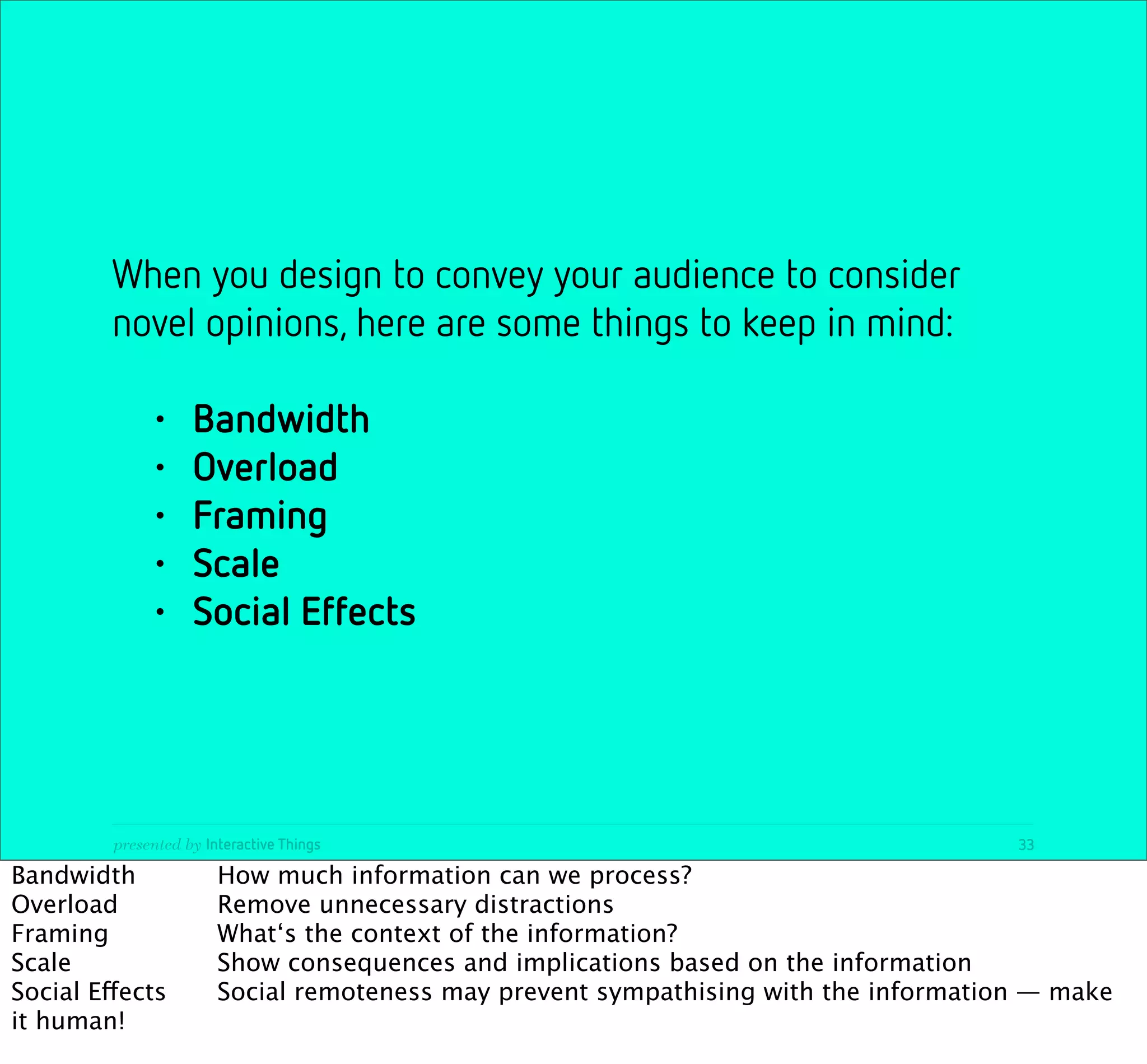 When you design to convey your audience to consider
         novel opinions, here are some things to keep in mind:

              •     Bandwidth
              •     Overload
              •     Framing
              •     Scale
              •     Social Effects




         presented by Interactive Things                                              33

Bandwidth
 
            How much information can we process?
Overload
     
         Remove unnecessary distractions
Framing

     
         What‘s the context of the information?
Scale
 
      
         Show consequences and implications based on the information
Social Effects
         Social remoteness may prevent sympathising with the information — make
it human!
 