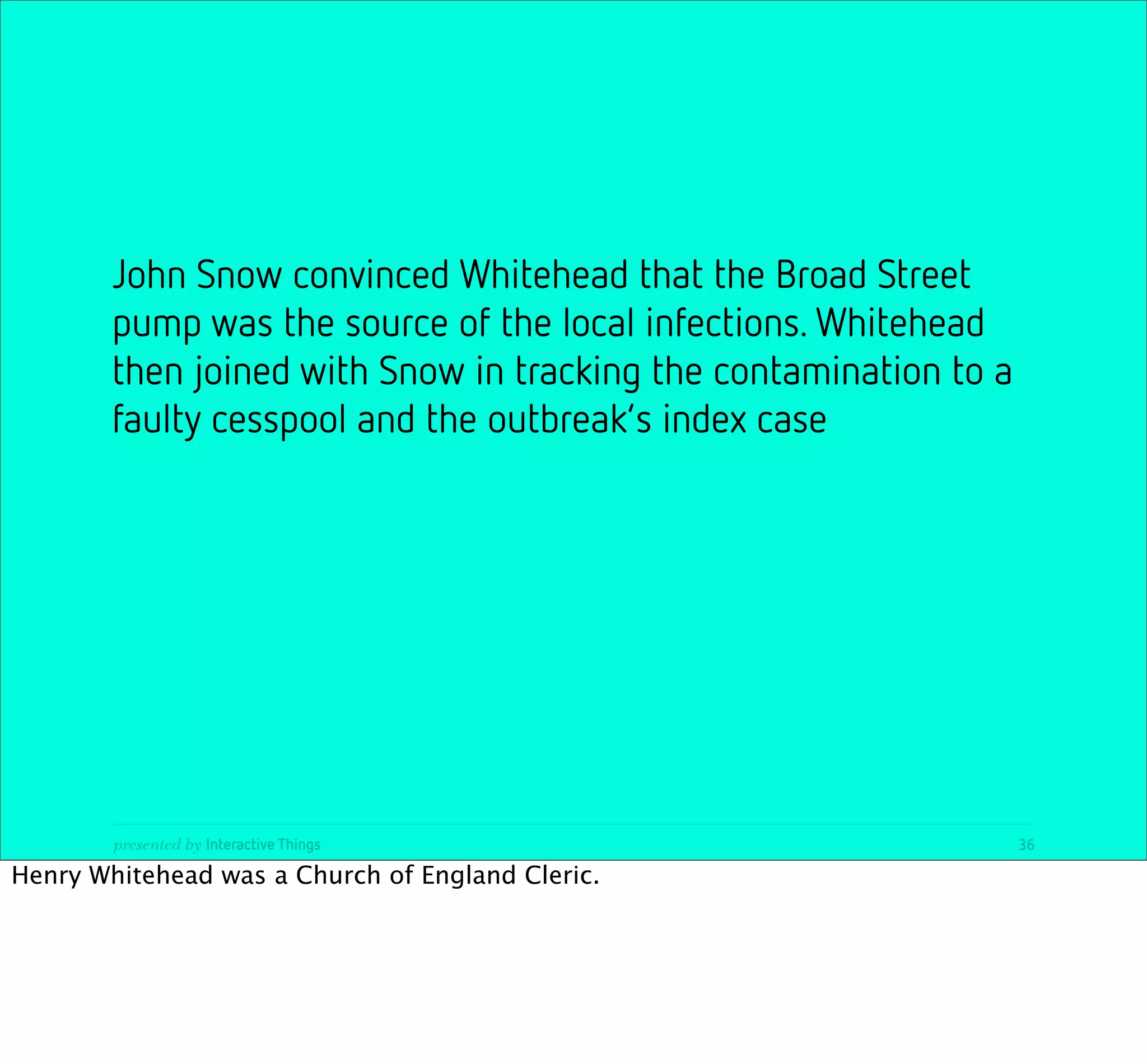 John Snow convinced Whitehead that the Broad Street
        pump was the source of the local infections. Whitehead
        then joined with Snow in tracking the contamination to a
        faulty cesspool and the outbreak’s index case




        presented by Interactive Things                            36

Henry Whitehead was a Church of England Cleric.
 