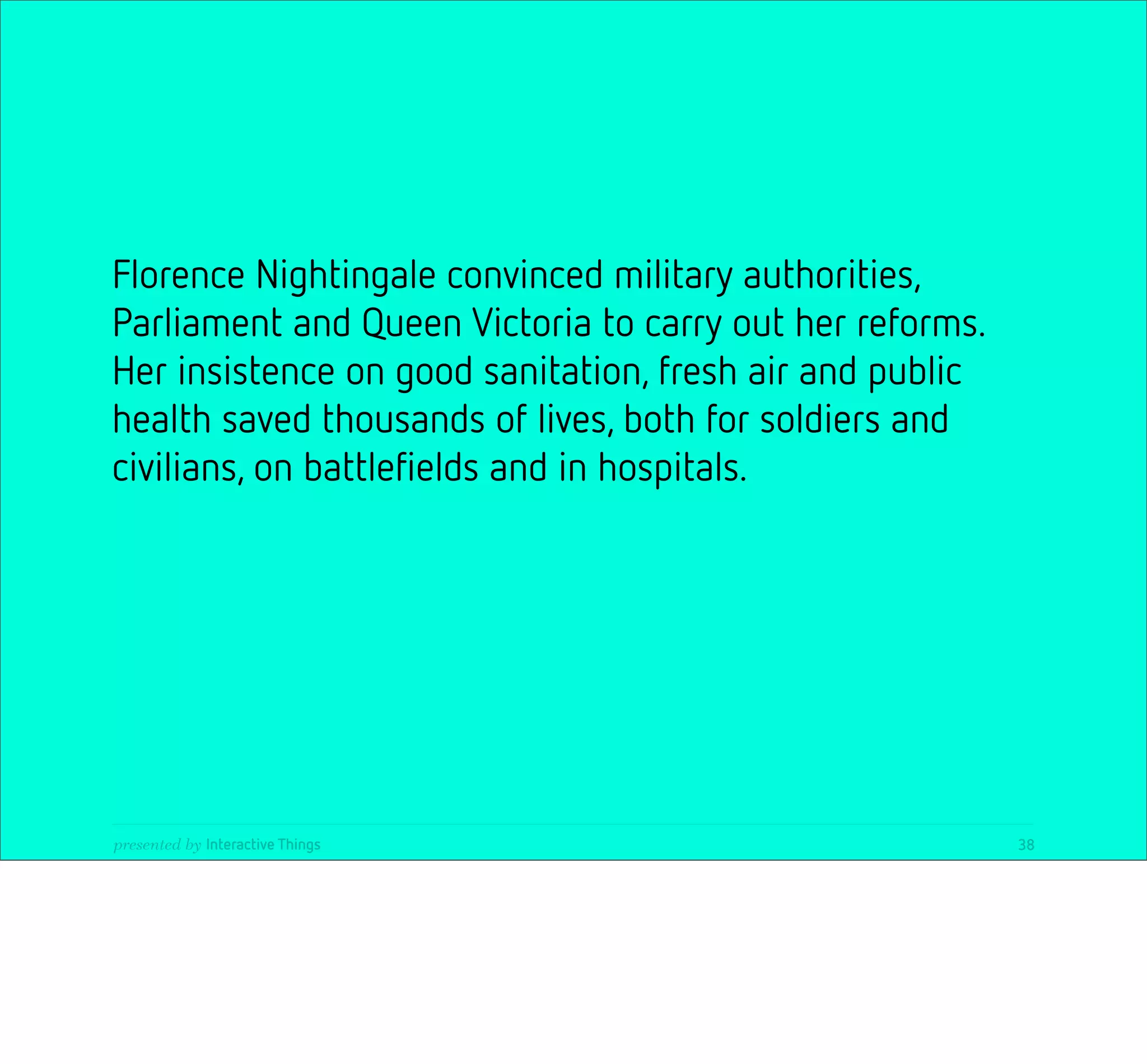 Florence Nightingale convinced military authorities,
Parliament and Queen Victoria to carry out her reforms.
Her insistence on good sanitation, fresh air and public
health saved thousands of lives, both for soldiers and
civilians, on battleﬁelds and in hospitals.




presented by Interactive Things                           38
 
