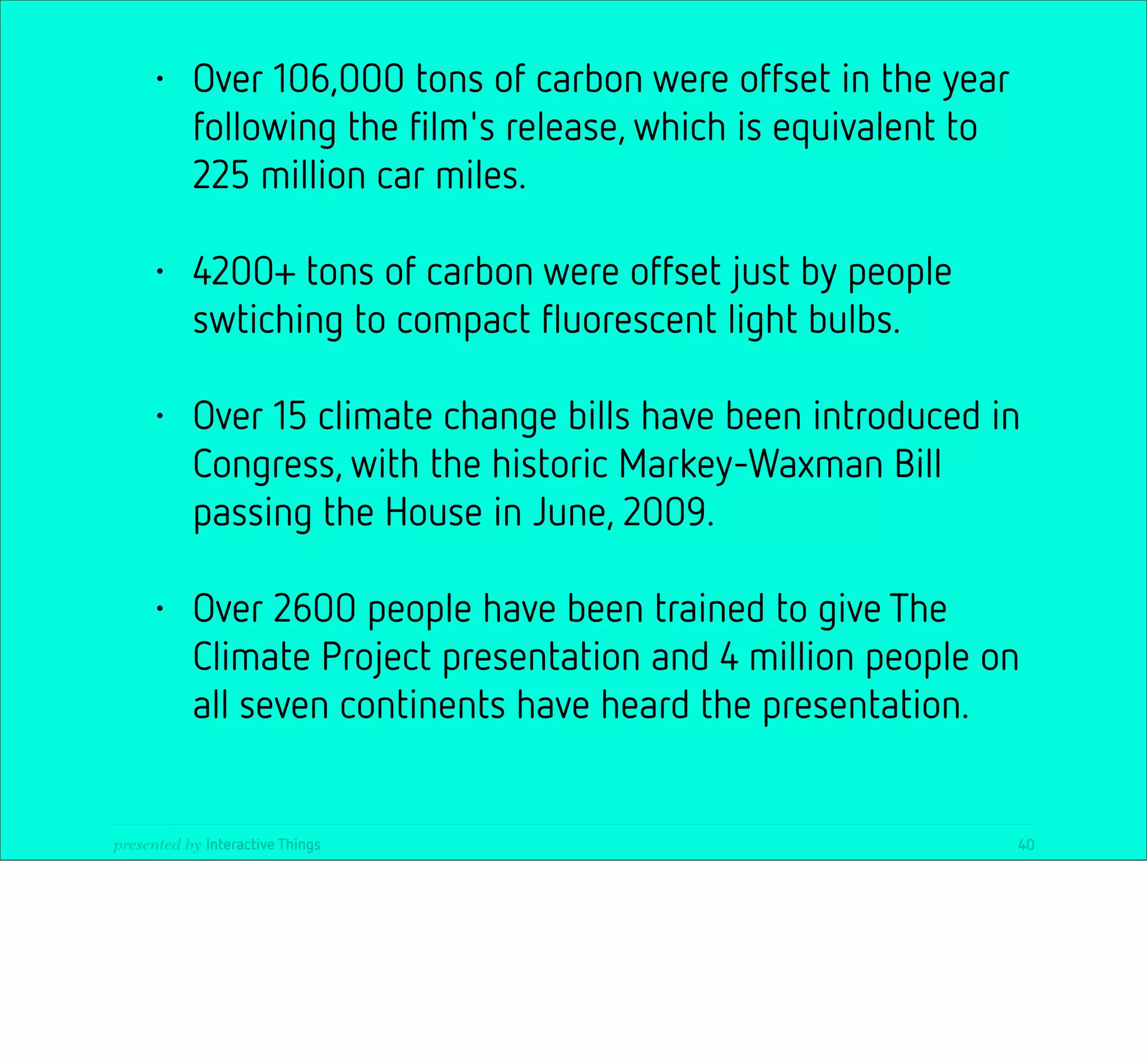 •     Over 106,000 tons of carbon were offset in the year
           following the ﬁlm's release, which is equivalent to
           225 million car miles.

     •     4200+ tons of carbon were offset just by people
           swtiching to compact ﬂuorescent light bulbs.

     •     Over 15 climate change bills have been introduced in
           Congress, with the historic Markey-Waxman Bill
           passing the House in June, 2009.

     •     Over 2600 people have been trained to give The
           Climate Project presentation and 4 million people on
           all seven continents have heard the presentation.


presented by Interactive Things                                  40
 