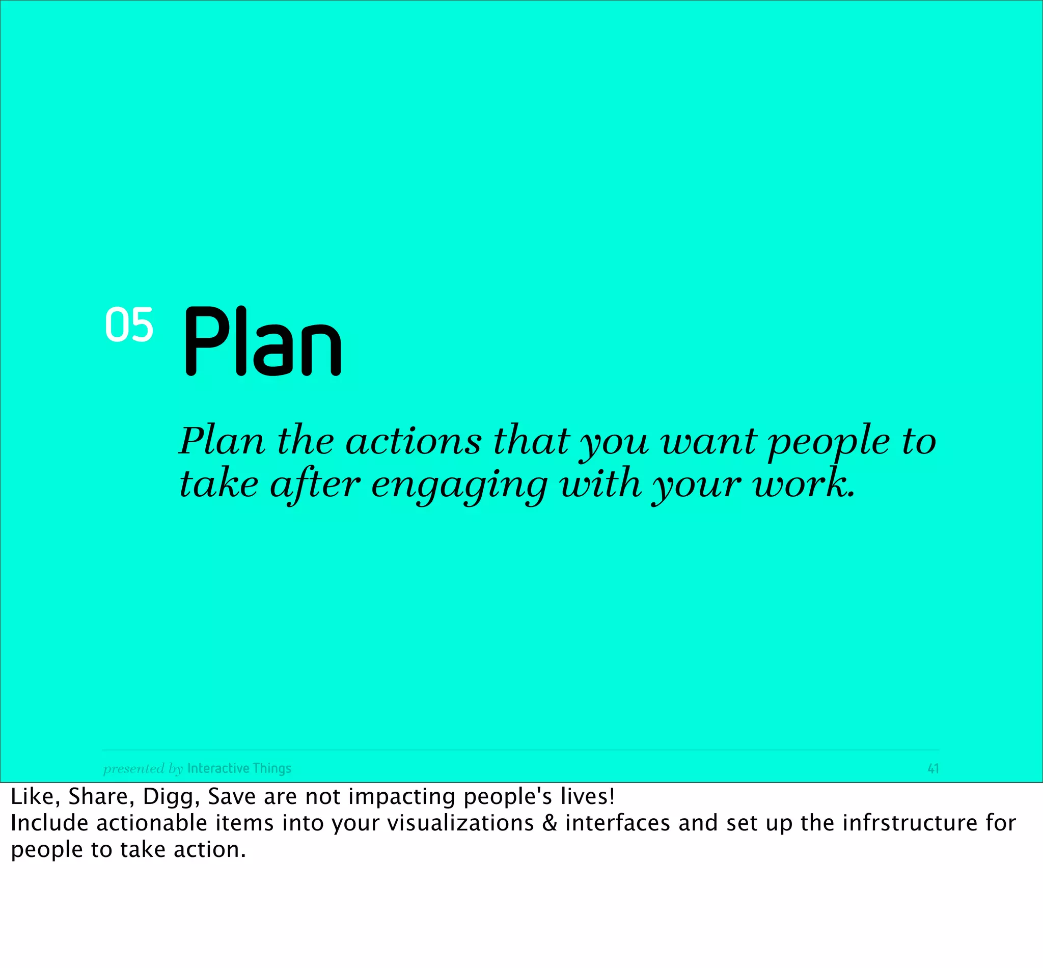 05
                    Plan
                    Plan the actions that you want people to
                    take after engaging with your work.




        presented by Interactive Things                                               41

Like, Share, Digg, Save are not impacting people's lives!
Include actionable items into your visualizations & interfaces and set up the infrstructure for
people to take action.
 