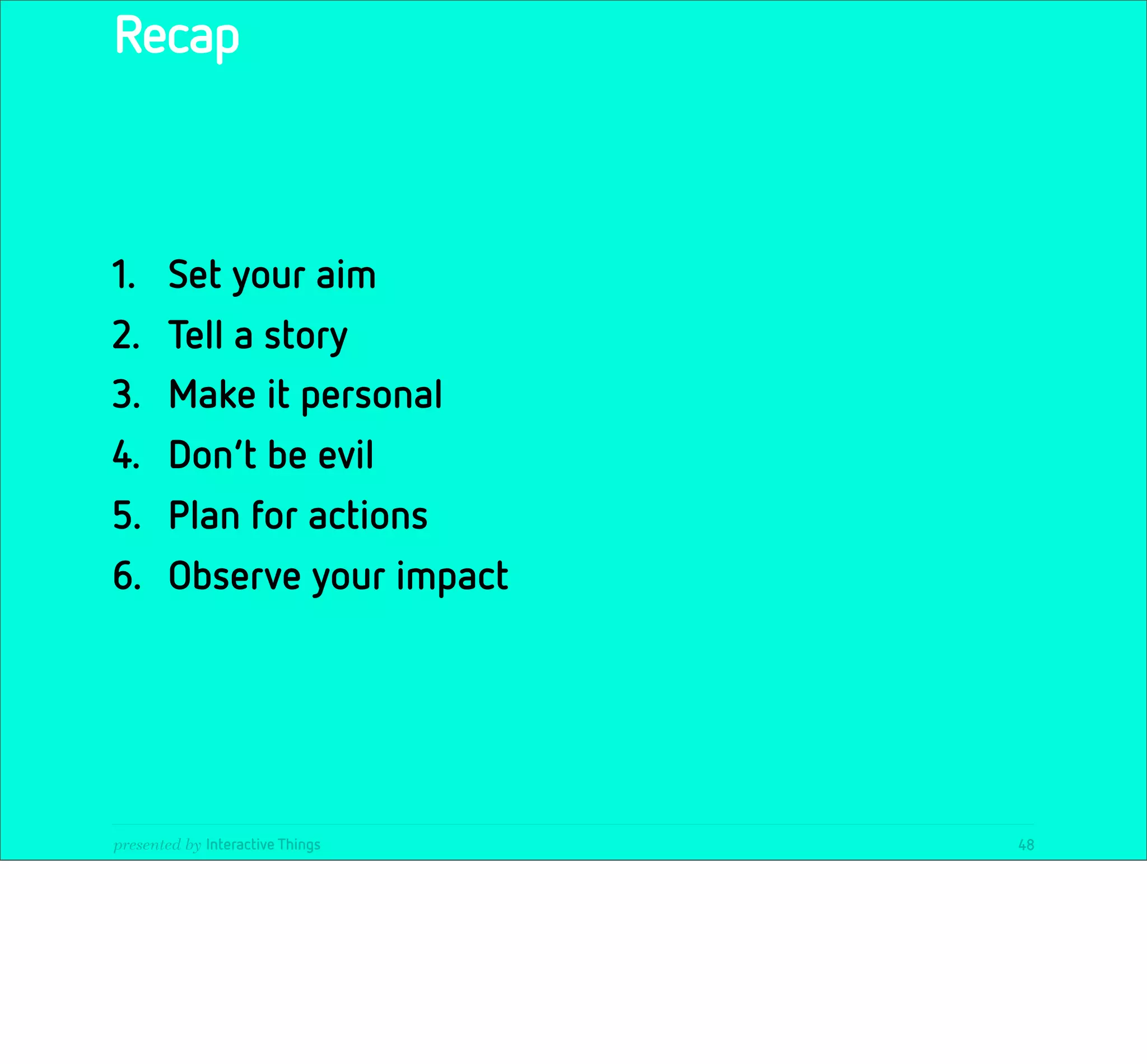 Recap



1.      Set your aim
2.      Tell a story
3.      Make it personal
4.      Don‘t be evil
5.      Plan for actions
6.      Observe your impact




presented by Interactive Things   48
 