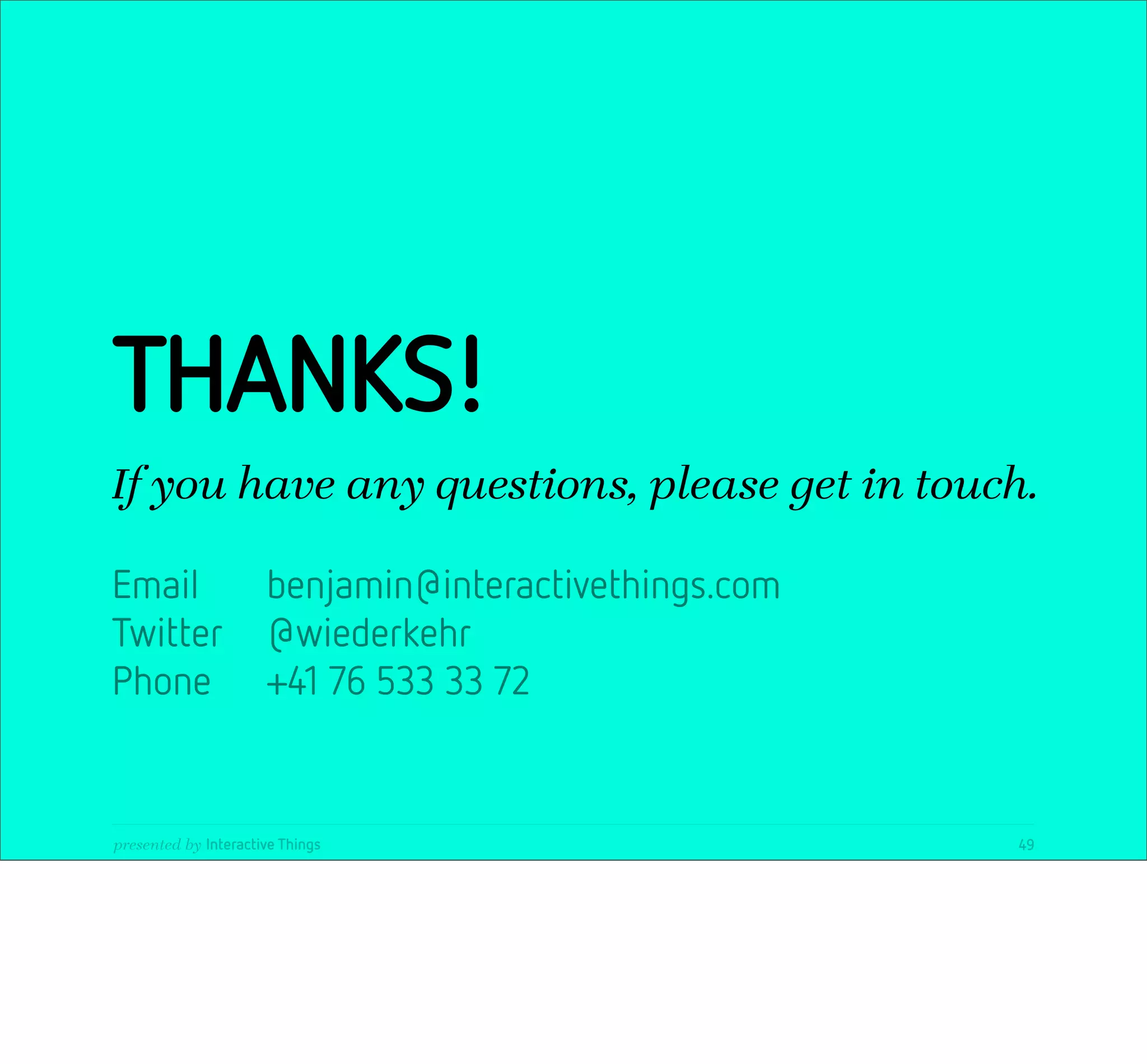 THANKS!
If you have any questions, please get in touch.

Email                 benjamin@interactivethings.com
Twitter               @wiederkehr
Phone                 +41 76 533 33 72


presented by Interactive Things                        49
 
