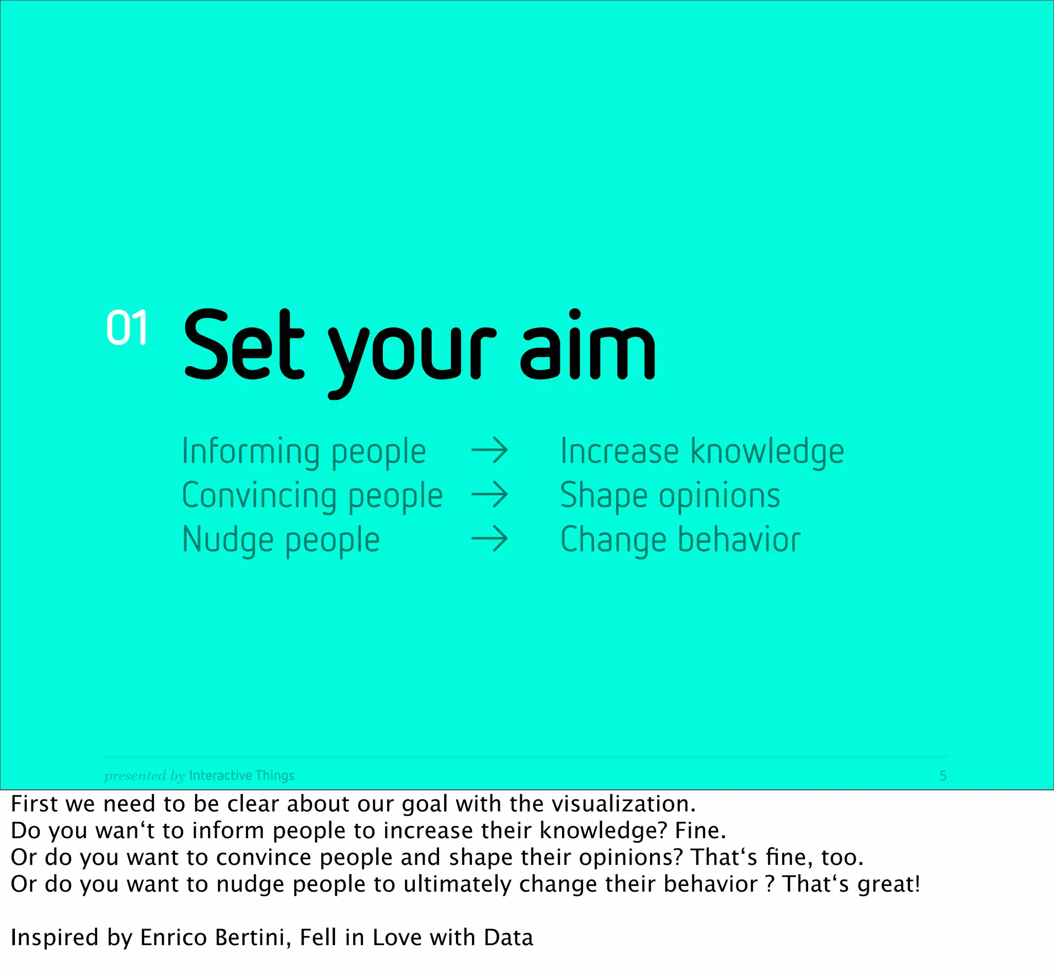01
                     Set your aim
                     Informing people
 →
 Increase knowledge
                     Convincing people
 →
 Shape opinions
                     Nudge people
 
 →
 Change behavior




         presented by Interactive Things                                             5

First we need to be clear about our goal with the visualization.
Do you wan‘t to inform people to increase their knowledge? Fine.
Or do you want to convince people and shape their opinions? That‘s ﬁne, too.
Or do you want to nudge people to ultimately change their behavior ? That‘s great!

Inspired by Enrico Bertini, Fell in Love with Data
 