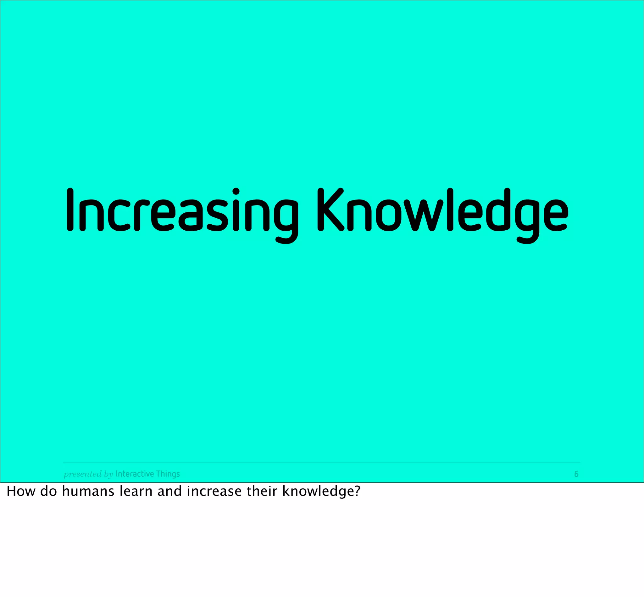 Increasing Knowledge



       presented by Interactive Things              6

How do humans learn and increase their knowledge?
 