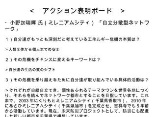 ＜　アクション表明ボード　＞ ・小野加瑞輝 氏（ミレニアムシティ） 「自立分散型ネットワーク」   １）自分達がもっとも深刻だと考えているエネルギー危機の本質は？ ＞人類全体から個人までの安全 ２）その危機をチャンスに変えるキーワードは？ ＞自分達の生活の質のシフト ３）その危機を乗り越えるために自分達が取り組んでいる具体的活動は？ ＞それぞれが自給自立でき、個性あふれるテーマタウンを世界各地につくり、それらを結んでネットワーク都市とすることを目指しています。これまで、 2003 年にくりもとミレニアムシティ（千葉県香取市）、 2010 年にあさひミレニアムシティ（千葉県旭市）を完成させ、吉祥寺でも５年前から活動しています。現在、未来防災プロジェクトとして、防災にも配慮した新しい都市を千葉県で構想しています。 