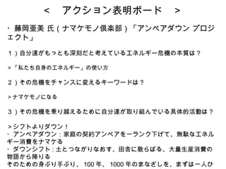 ＜　アクション表明ボード　＞ ・藤岡亜美 氏（ナマケモノ倶楽部）「アンペアダウン プロジェクト」  １）自分達がもっとも深刻だと考えているエネルギー危機の本質は？ ＞「私たち自身のエネルギー」の使い方 ２）その危機をチャンスに変えるキーワードは？ ＞ナマケモノになる ３）その危機を乗り越えるために自分達が取り組んでいる具体的活動は？ ＞シフトよりダウン！ ・アンペアダウン：家庭の契約アンペアを一ランク下げて、無駄なエネルギー消費をナマケる ・ダウンシフト : 土とつながりなおす、田舎に散らばる、大量生産消費の物語から降りる そのための身ぶり手ぶり、 100 年、 1000 年のまなざしを、まずは一人ひとりの態度としてとりもどすことが、子どもたちへの責任 