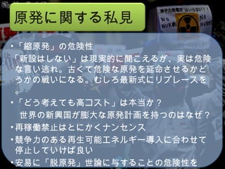 コロラド州知事 Bill Ritter, Jr. 中国石油大学 冯连勇 　教授 （ Feng Lianyong  ） 　 ASPO-China Kjell Aleklett ウプサラ 大教授 ASPO President Matthew Simmons Simmons & Company International  「縮原発」の危険性 「新設はしない」は現実的に聞こえるが、実は危険な言い逃れ。古くて危険な原発を延命させるかどうかの戦いになる。むしろ最新式にリプレースを。 「どう考えても高コスト」は本当か？ 　世界の新興国が膨大な原発計画を持つのはなぜ？ 再稼働禁止はとにかくナンセンス 競争力のある再生可能エネルギー導入に合わせて停止していけば良い 安易に「脱原発」世論に与することの危険性を 原発に関する私見 