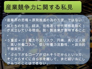 産業界の悲鳴＝原発推進の為の方便、ではない 私たちの生活、経済、低格差（世代間格差除く）が成立している理由。脱・製造業が意味すること。 ５重苦＋１（電力不足リスク、円高、高い法人税、高い労働コスト、低い労働力流動性、＋政治的不確実性） 「ぶら下がるロープが切れそうだからといって、そこからすぐに自ら手を離して、まだ細い糸にしがみつくことはできない」 産業競争力に関する私見 