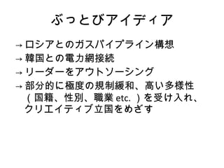 ぶっとびアイディア -> ロシアとのガスパイプライン構想 -> 韓国との電力網接続 -> リーダーをアウトソーシング -> 部分的に極度の規制緩和、高い多様性（国籍、性別、職業 etc. ）を受け入れ、クリエイティブ立国をめざす 