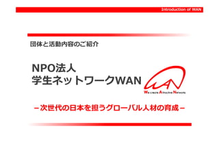 Introduction of WAN




団体と活動内容のご紹介



NPO法人
NPO法人
学生ネットワークWAN
学生ネットワークWAN

－次世代の日本を担うグローバル人材の育成－
 