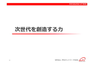 Introduction to activities of WAN
                           Introduction




     次世代を創造する力




10          NPO法人 学生ネットワークWAN
 