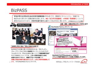 Introduction of WAN



 BizPASS
   学生が考える学生のための次世代就職活動イベントです。積極的にチャレンジし、活躍する
   機会を自ら得てゆく就職活動を目指します。Biz『ビジネス社会を』＋PASS『生き抜く』という
   意味が込められており、次世代を創り担う人材がこのBizPASSに集います。※今年度は2012/1/7(土)開催
                                          企画・運営・営業は学生スタッフが行います
       昨年のBizPASS
                                    BizPASSプロジェクトページ




 “主体的に考えて動く”学生と出会える場です

   BizPASSでは企業人事との交流会をはじめ、学生プレゼン、
   グループワークなど学生の主体性がキーワードになるプログ
   ラムばかりです。学生は主体的に動くことで“将来活躍す自分”
   をより具体的にイメージでき、企業は次世代を担う人材に       BizPASSブログやfacebookページなどで
   出会える確率が高まり、直接アプローチも可能です。         イベント内容や運営スタッフの想いを発信しています。
   企業と学生が本音で語り合うことで、ともに次世代を創造して
12 いく、それがBizPASSプロジェクトです。              NPO法人 学生ネットワークWAN
 