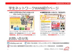 Introduction of WAN



     学生ネットワークWAN紹介ページ
     ▶キャリアデベロップメントカレッジ           ▶全国学生サポートサイト「ガクログ」
        http://www.kg-wan.net       http://www.gakulog.net




     当サイトでは企業・大学・WANなどが一体となり      ガクログは前に進み続ける大学生を応援する映像
     次世代リーダーの育成をサポートしています。自分の     ポータルサイトです。大学生の活動、企業の考え方
     可能性を信じ、夢にチャレンジする学生を支援します。    などを発信し、学生の活躍をサポートしています。



     お問い合せ先
     info@kg-wan.net   092-716-8281（ナレッジネットワーク株式会社内WAN事務局）
     〒810-0001 福岡県福岡市中央区天神2-3-36 ナレッジネットワーク株式会社内   WAN事務局

13                                    NPO法人 学生ネットワークWAN
 
