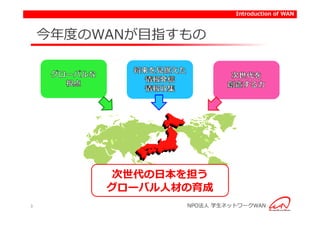 Introduction of WAN



    今年度のWANが目指すもの




         次世代の日本を担う
         グローバル人材の育成
3               NPO法人 学生ネットワークWAN
 