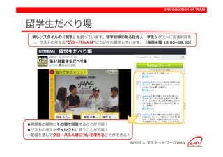 Introduction of WAN



    留学生だべり場
     新しいスタイルの『留学』を創っています。留学経験のある社会人、学生をゲストに招き対談を
     し、ゲストの考える“グローバル人材”についてお聞きしています。【毎週水曜 18:00~18:30】




                                       Twitterフィード




    ■視聴者の疑問にその場で回答することが可能！
    ■ゲストの考えをダイレクトに伺うことが可能！
    →配信を通してグローバル人材について考えることができる！

6                                  NPO法人 学生ネットワークWAN
 