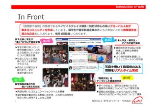 Introduction of WAN



    In Front
     「国際都市福岡」の象徴であるベイサイドプレイス博多に知的好奇心の高いグローバル人材が
     集まるコミュニティを形成しています。留学生や留学斡旋企業の方にもご参加いただき異業種交流・
     異文化交流をしております。毎月1回開催しております。

新入社員と学生が                                 日本人学生・留学生・
“働く”について意見交換                                こどもが絵で会話
▶学生の時に持っていた                             ▶普段の生活ではない交流
 夢や目標に向け、どの                              を通して新鮮な刺激を
 ような努力しているか                              感じる場
 について意見交換
                                        ▶より相手目線を意識した
▶社会人になった現在                               コミュニケーションが可能
 感じることを学生に
 アドバイス
▶自分たちが創り出す                           写真を用いて臨場感のある
 時代をテーマに                             情報をリアルタイム発信
 本音で語り合う

                                 「国際交流」を
                                 テーマにした異業種交流
留学斡旋企業の方を
   招いて異文化交流                      ▶多くの社会人、留学生も参加いただき
                                  福岡市の将来ビジョンについて意見交換
▶英語を用いたコミュニケーションゲームを開催           ▶国際交流を目指しておられる方に今後
▶留学斡旋企業の方にも参加いただき、これからの時代を        求められるグローバル人材についてご講演
 担う人材に期待することをご講演
7                              NPO法人 学生ネットワークWAN
 