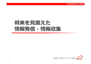 Introduction to activities of WAN
                          Introduction




    将来を見据えた
    情報発信・情報収集




8          NPO法人 学生ネットワークWAN
 