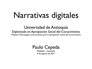 Narrativas digitales
              Universidad de Antioquia
Diplomado en Apropiación Social del Conocimiento
Módulo 3 Estrategias comunicativas para la apropiación social del conocimiento




                       Paulo Cepeda
                            Medellín - Colombia
                            9 de agosto de 2011
 