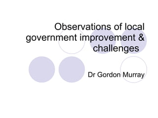 Observations of local government improvement & challenges  Dr Gordon Murray 