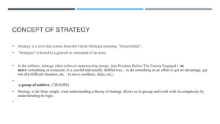 CONCEPT OF STRATEGY
 Strategy is a term that comes from the Greek Strategia meaning :”Generalship”.
 “Strategos” referred to a general in command of an army
 In the military, strategy often refers to manoeuvring troops Into Position Before The Enemy Engaged (: to
move (something or someone) in a careful and usually skillful way. : to do something in an effort to get an advantage, get
out of a difficult situation, etc. : to move (soldiers, ships, etc.)

a group of soldiers. (TROOPS)
 Strategy is far from simple. And understanding a theory of strategy allows us to grasap and work with its complexity by
understanding its logic.

 