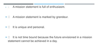 A mission statement is full of enthusiasm.
 A mission statement is marked by grandeur.
 It is unique and personal.
 It is not time bound because the future envisioned in a mission
statement cannot be achieved in a day.
 