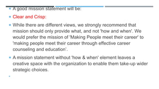  A good mission statement will be:
 Clear and Crisp:
 While there are different views, we strongly recommend that
mission should only provide what, and not 'how and when'. We
would prefer the mission of 'Making People meet their career' to
'making people meet their career through effective career
counseling and education’.
 A mission statement without 'how & when' element leaves a
creative space with the organization to enable them take-up wider
strategic choices.

 