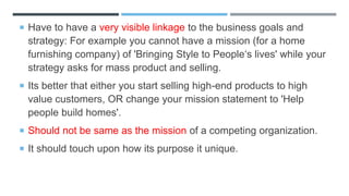  Have to have a very visible linkage to the business goals and
strategy: For example you cannot have a mission (for a home
furnishing company) of 'Bringing Style to People‘s lives' while your
strategy asks for mass product and selling.
 Its better that either you start selling high-end products to high
value customers, OR change your mission statement to 'Help
people build homes'.
 Should not be same as the mission of a competing organization.
 It should touch upon how its purpose it unique.
 
