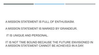 A MISSION STATEMENT IS FULL OF ENTHUSIASM.
A MISSION STATEMENT IS MARKED BY GRANDEUR.
IT IS UNIQUE AND PERSONAL.
IT IS NOT TIME BOUND BECAUSE THE FUTURE ENVISIONED IN
A MISSION STATEMENT CANNOT BE ACHIEVED IN A DAY.
 