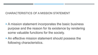 CHARACTERISTICS OF A MISSION STATEMENT
 A mission statement incorporates the basic business
purpose and the reason for its existence by rendering
some valuable functions for the society.
 An effective mission statement should possess the
following characteristics.
 