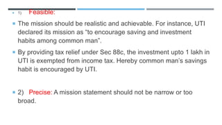  1) Feasible:
 The mission should be realistic and achievable. For instance, UTI
declared its mission as “to encourage saving and investment
habits among common man”.
 By providing tax relief under Sec 88c, the investment upto 1 lakh in
UTI is exempted from income tax. Hereby common man’s savings
habit is encouraged by UTI.
 2) Precise: A mission statement should not be narrow or too
broad.
 