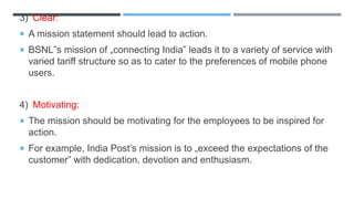 3) Clear:
 A mission statement should lead to action.
 BSNL‟s mission of „connecting India‟ leads it to a variety of service with
varied tariff structure so as to cater to the preferences of mobile phone
users.
4) Motivating:
 The mission should be motivating for the employees to be inspired for
action.
 For example, India Post’s mission is to „exceed the expectations of the
customer‟ with dedication, devotion and enthusiasm.
 