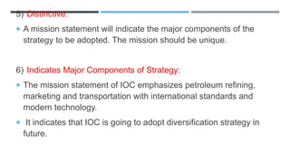 5) Distinctive:
 A mission statement will indicate the major components of the
strategy to be adopted. The mission should be unique.
6) Indicates Major Components of Strategy:
 The mission statement of IOC emphasizes petroleum refining,
marketing and transportation with international standards and
modern technology.
 It indicates that IOC is going to adopt diversification strategy in
future.
 