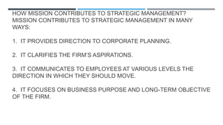 HOW MISSION CONTRIBUTES TO STRATEGIC MANAGEMENT?
MISSION CONTRIBUTES TO STRATEGIC MANAGEMENT IN MANY
WAYS:
1. IT PROVIDES DIRECTION TO CORPORATE PLANNING.
2. IT CLARIFIES THE FIRM’S ASPIRATIONS.
3. IT COMMUNICATES TO EMPLOYEES AT VARIOUS LEVELS THE
DIRECTION IN WHICH THEY SHOULD MOVE.
4. IT FOCUSES ON BUSINESS PURPOSE AND LONG-TERM OBJECTIVE
OF THE FIRM.
 